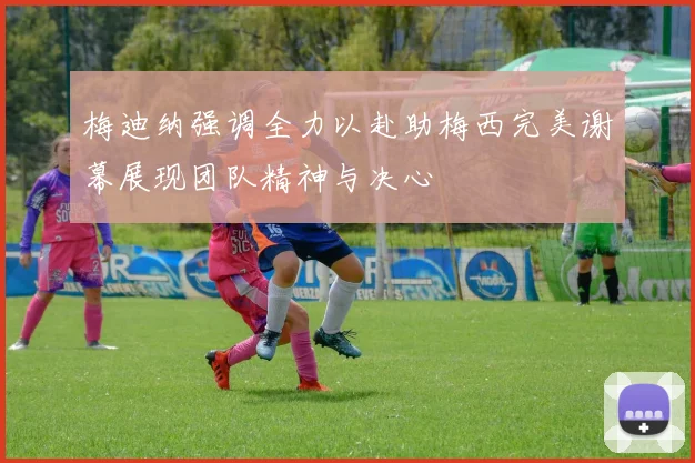 梅迪纳强调全力以赴助梅西完美谢幕展现团队精神与决心