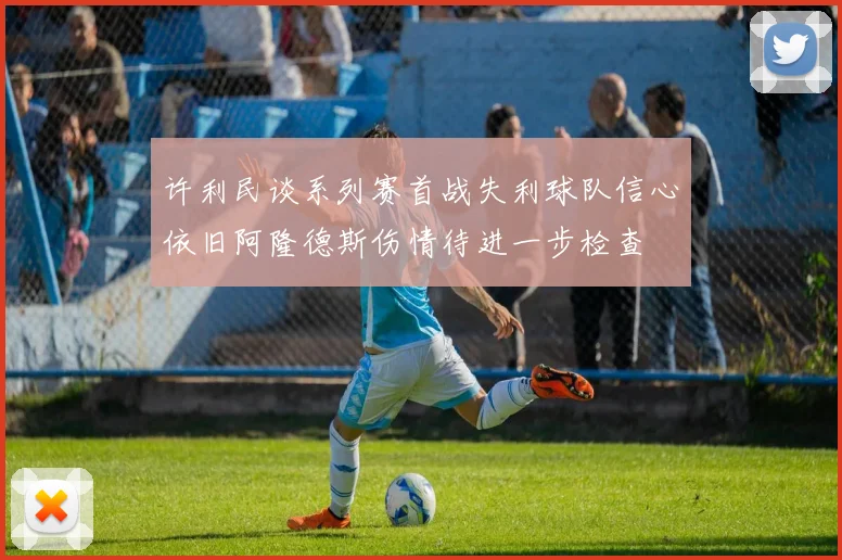 许利民谈系列赛首战失利球队信心依旧阿隆德斯伤情待进一步检查