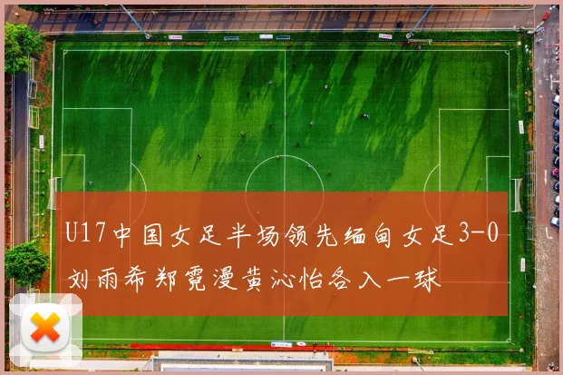 U17中国女足半场领先缅甸女足3-0刘雨希郑霓漫黄沁怡各入一球