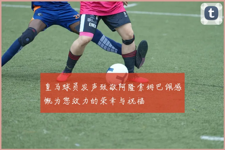 皇马球员发声致敬阿隆索姆巴佩感慨为您效力的荣幸与祝福