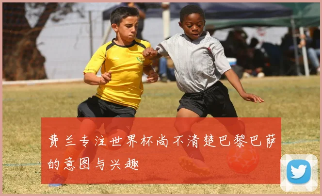 费兰专注世界杯尚不清楚巴黎巴萨的意图与兴趣