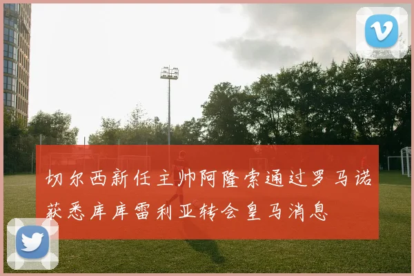 切尔西新任主帅阿隆索通过罗马诺获悉库库雷利亚转会皇马消息
