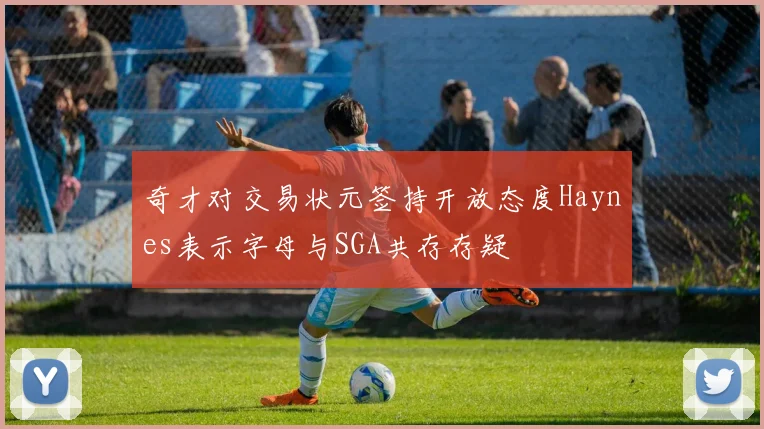 奇才对交易状元签持开放态度Haynes表示字母与SGA共存存疑