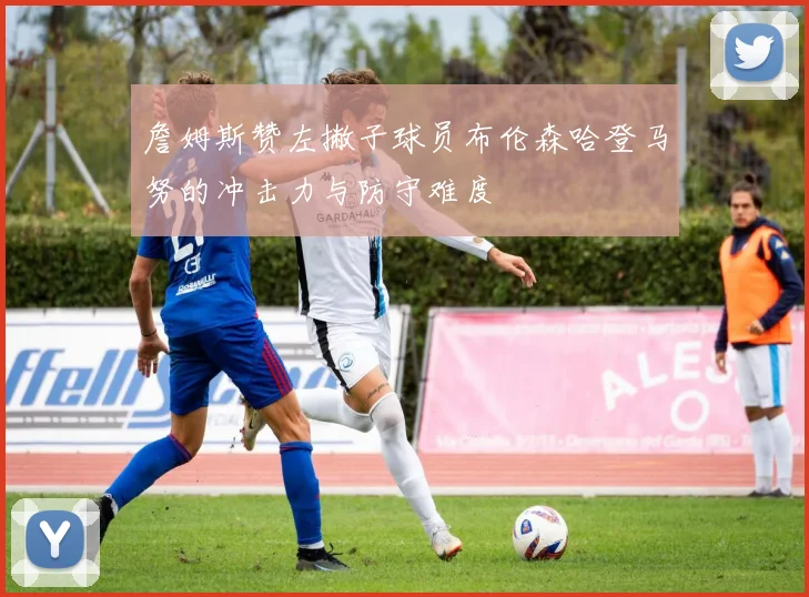 詹姆斯赞左撇子球员布伦森哈登马努的冲击力与防守难度