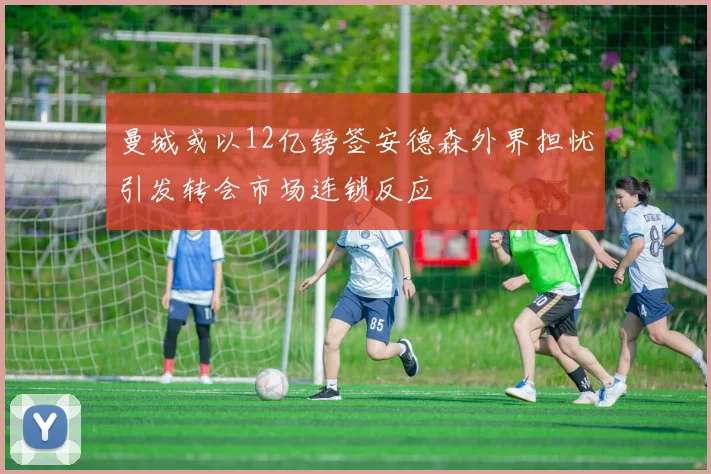 曼城或以12亿镑签安德森外界担忧引发转会市场连锁反应