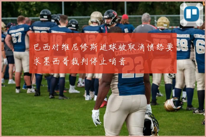 巴西对维尼修斯进球被取消愤怒要求墨西哥裁判停止哨音