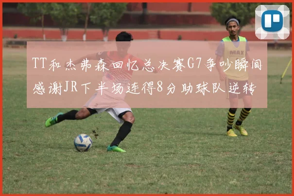 TT和杰弗森回忆总决赛G7争吵瞬间感谢JR下半场连得8分助球队逆转