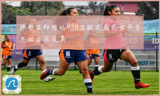 热那亚即将以950万欧完成巴尔丹齐先租后买交易