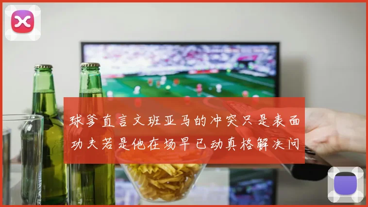 球爹直言文班亚马的冲突只是表面功夫若是他在场早已动真格解决问题