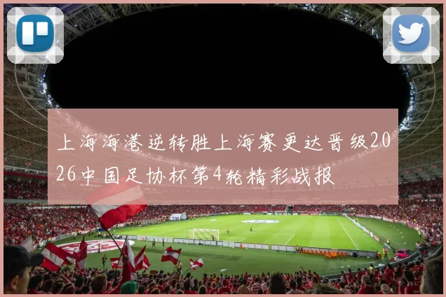 上海海港逆转胜上海赛更达晋级2026中国足协杯第4轮精彩战报
