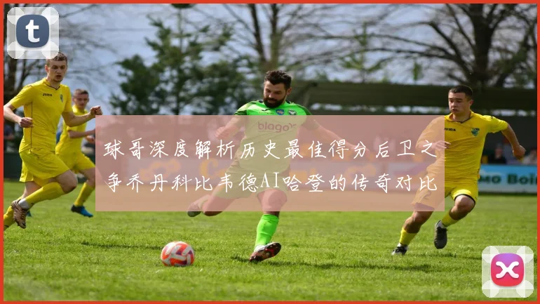 球哥深度解析历史最佳得分后卫之争乔丹科比韦德AI哈登的传奇对比