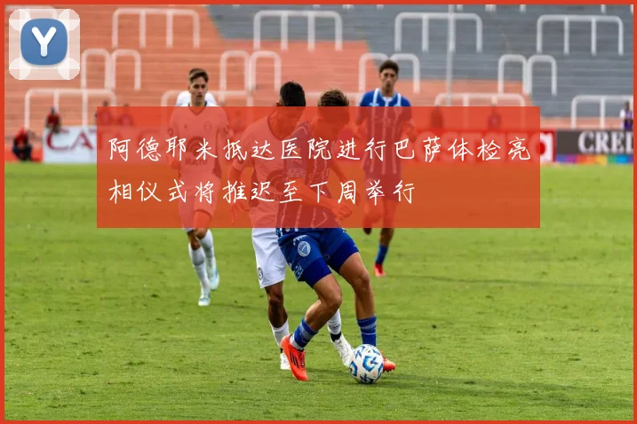 阿德耶米抵达医院进行巴萨体检亮相仪式将推迟至下周举行
