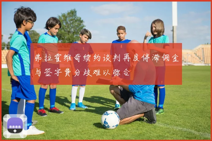 弗拉霍维奇续约谈判再度停滞佣金与签字费分歧难以弥合