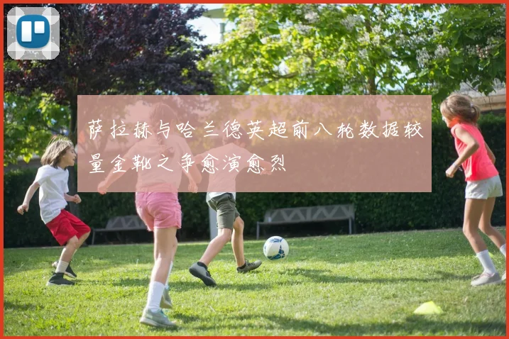萨拉赫与哈兰德英超前八轮数据较量金靴之争愈演愈烈