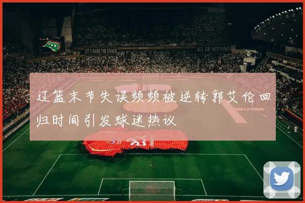 辽篮末节失误频频被逆转郭艾伦回归时间引发球迷热议