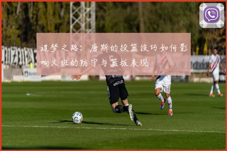 追梦之路：唐斯的投篮技巧如何影响文班的防守与篮板表现