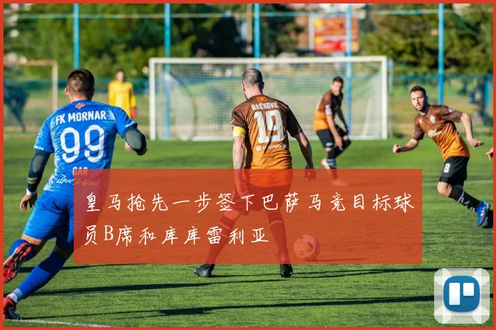 皇马抢先一步签下巴萨马竞目标球员B席和库库雷利亚