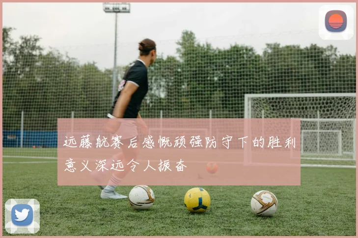 远藤航赛后感慨顽强防守下的胜利意义深远令人振奋