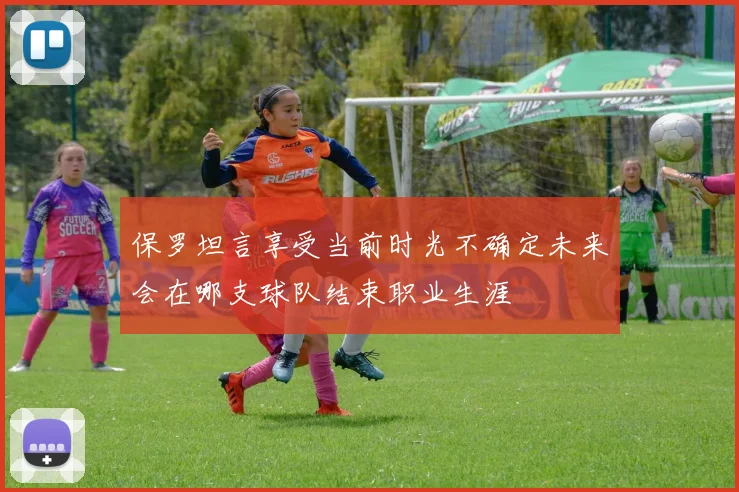 保罗坦言享受当前时光不确定未来会在哪支球队结束职业生涯