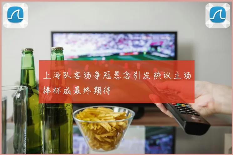 上海队客场争冠悬念引发热议主场捧杯成最终期待