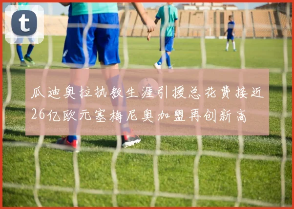 瓜迪奥拉执教生涯引援总花费接近26亿欧元塞梅尼奥加盟再创新高