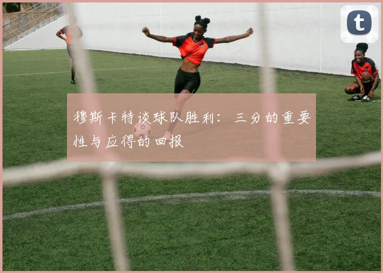 穆斯卡特谈球队胜利：三分的重要性与应得的回报