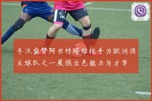 齐沃盛赞阿尔特塔称枪手为欧洲顶尖球队之一展现出色能力与才华