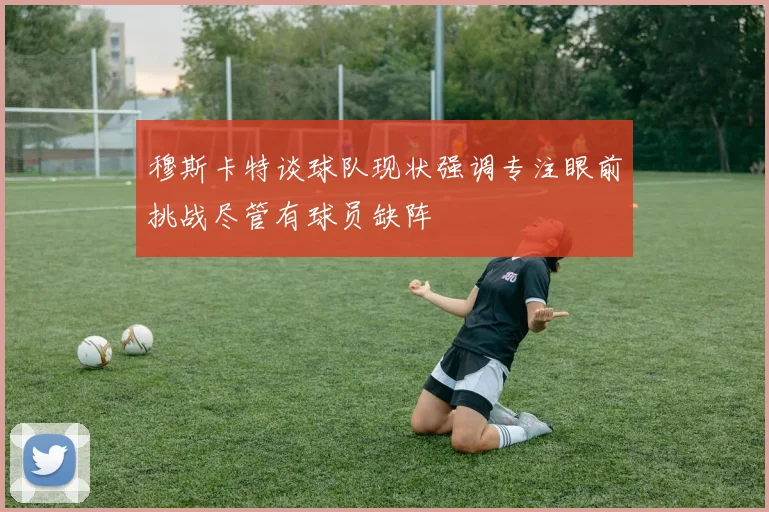 穆斯卡特谈球队现状强调专注眼前挑战尽管有球员缺阵